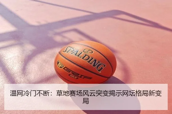 温网冷门不断：草地赛场风云突变揭示网坛格局新变局