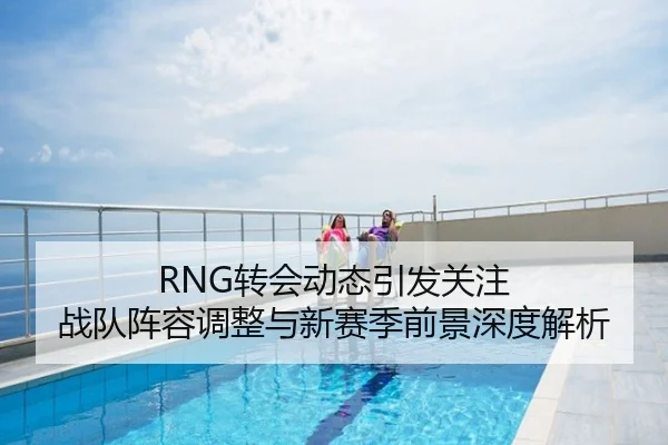 RNG转会动态引发关注 战队阵容调整与新赛季前景深度解析