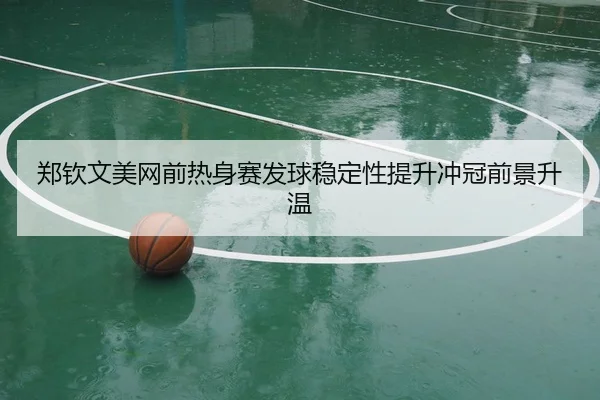 郑钦文美网前热身赛发球稳定性提升冲冠前景升温