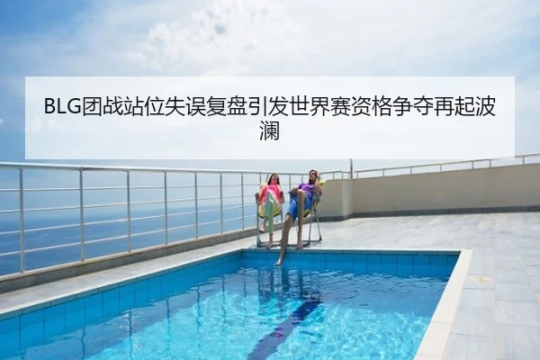 BLG团战站位失误复盘引发世界赛资格争夺再起波澜