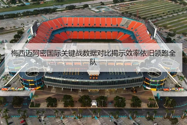梅西迈阿密国际关键战数据对比揭示效率依旧领跑全队