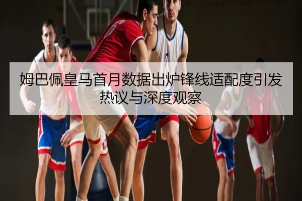 姆巴佩皇马首月数据出炉锋线适配度引发热议与深度观察