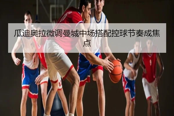 瓜迪奥拉微调曼城中场搭配控球节奏成焦点