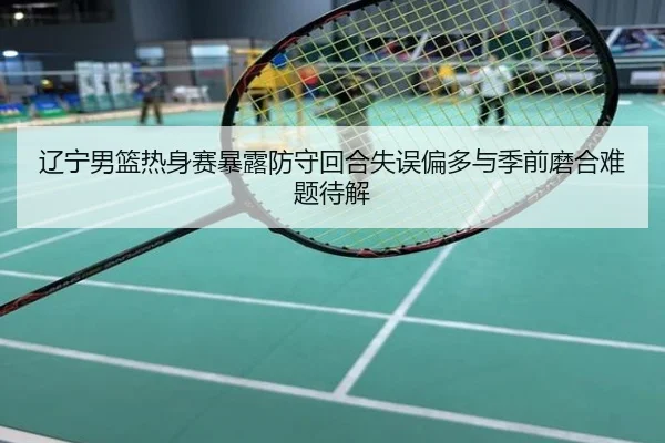 辽宁男篮热身赛暴露防守回合失误偏多与季前磨合难题待解
