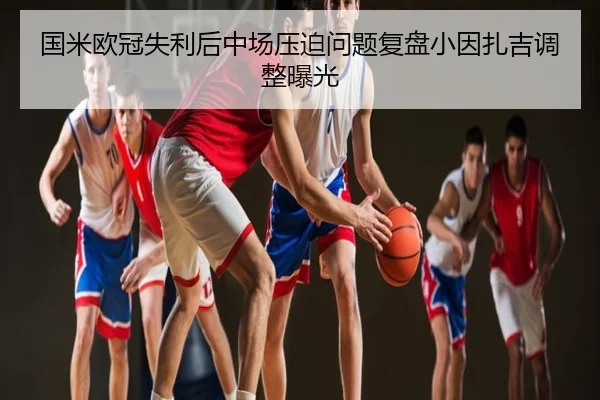 国米欧冠失利后中场压迫问题复盘小因扎吉调整曝光