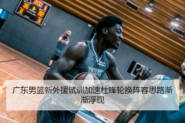 广东男篮新外援试训加速杜锋轮换阵容思路渐渐浮现