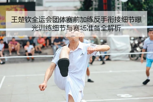 王楚钦全运会团体赛前加练反手衔接细节曝光训练细节与赛场准备全解析