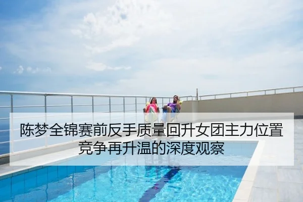 陈梦全锦赛前反手质量回升女团主力位置竞争再升温的深度观察