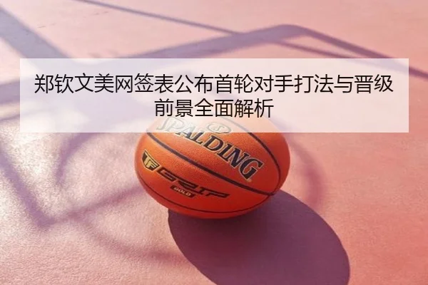郑钦文美网签表公布首轮对手打法与晋级前景全面解析