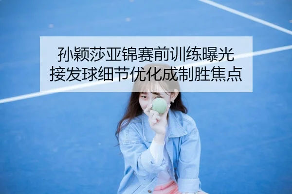 孙颖莎亚锦赛前训练曝光 接发球细节优化成制胜焦点