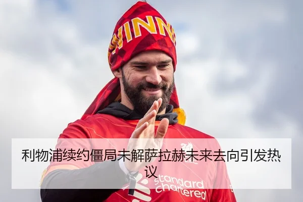 利物浦续约僵局未解萨拉赫未来去向引发热议